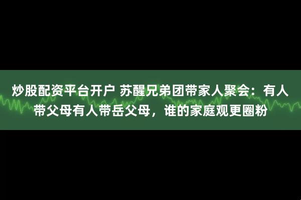 炒股配资平台开户 苏醒兄弟团带家人聚会：有人带父母有人带岳父母，谁的家庭观更圈粉