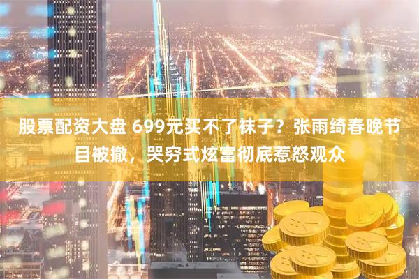 股票配资大盘 699元买不了袜子？张雨绮春晚节目被撤，哭穷式炫富彻底惹怒观众