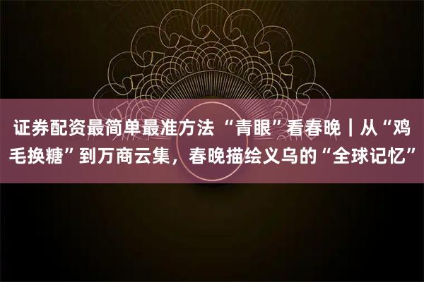 证券配资最简单最准方法 “青眼”看春晚｜从“鸡毛换糖”到万商云集，春晚描绘义乌的“全球记忆”