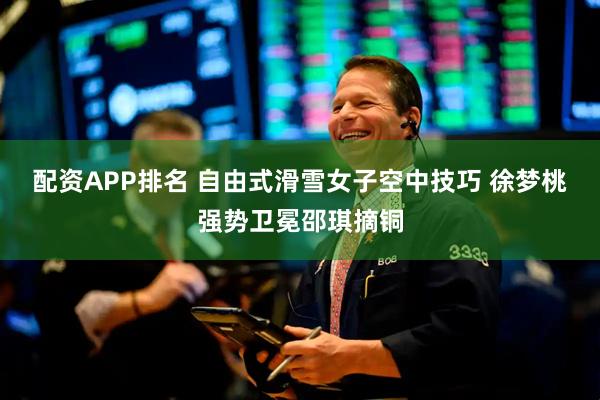 配资APP排名 自由式滑雪女子空中技巧 徐梦桃强势卫冕邵琪摘铜