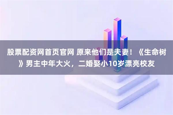 股票配资网首页官网 原来他们是夫妻！《生命树》男主中年大火，二婚娶小10岁漂亮校友
