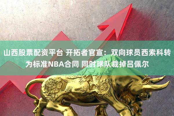 山西股票配资平台 开拓者官宣：双向球员西索科转为标准NBA合同 同时球队裁掉吕佩尔