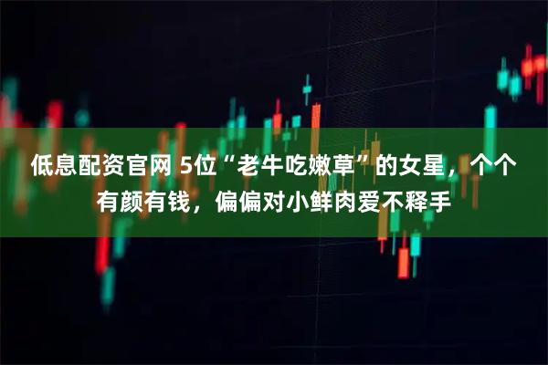 低息配资官网 5位“老牛吃嫩草”的女星，个个有颜有钱，偏偏对小鲜肉爱不释手