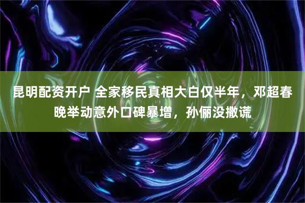 昆明配资开户 全家移民真相大白仅半年，邓超春晚举动意外口碑暴增，孙俪没撒谎