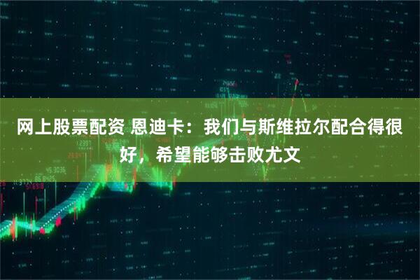 网上股票配资 恩迪卡：我们与斯维拉尔配合得很好，希望能够击败尤文