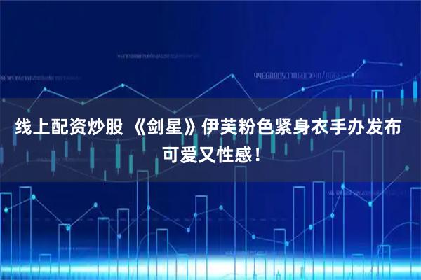 线上配资炒股 《剑星》伊芙粉色紧身衣手办发布 可爱又性感！