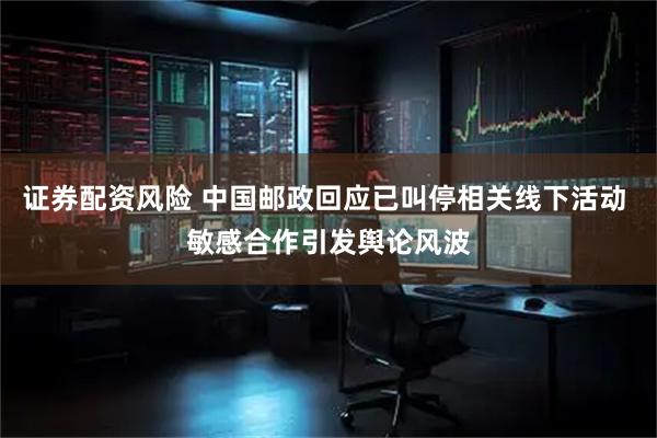 证券配资风险 中国邮政回应已叫停相关线下活动 敏感合作引发舆论风波