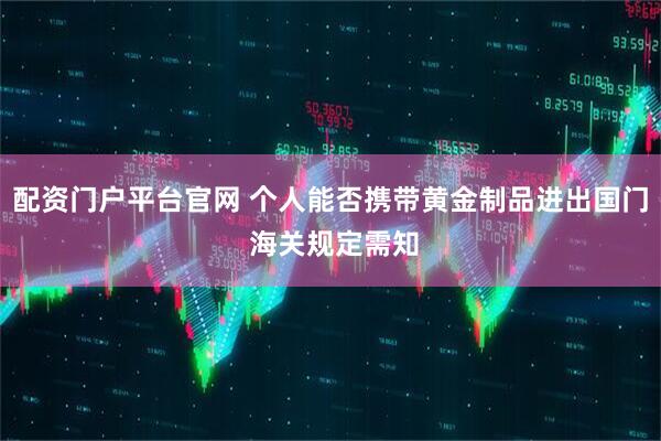 配资门户平台官网 个人能否携带黄金制品进出国门 海关规定需知