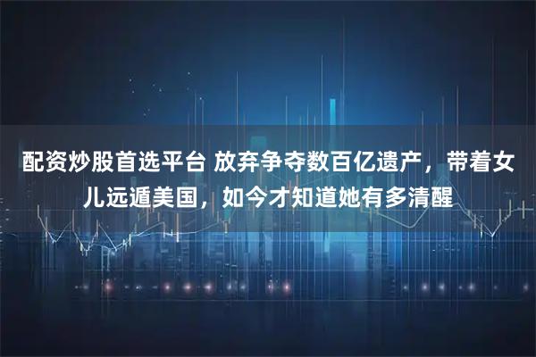 配资炒股首选平台 放弃争夺数百亿遗产，带着女儿远遁美国，如今才知道她有多清醒