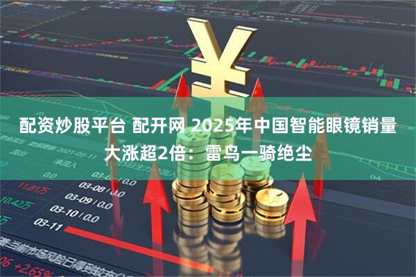配资炒股平台 配开网 2025年中国智能眼镜销量大涨超2倍：雷鸟一骑绝尘