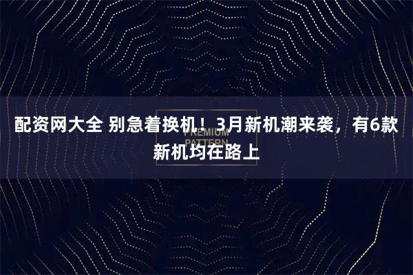 配资网大全 别急着换机！3月新机潮来袭，有6款新机均在路上