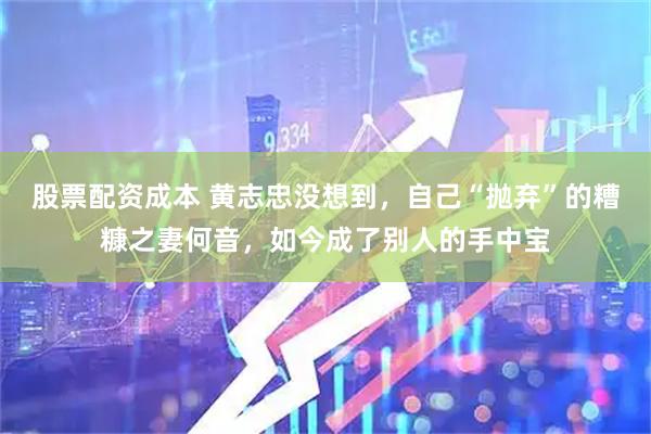 股票配资成本 黄志忠没想到，自己“抛弃”的糟糠之妻何音，如今成了别人的手中宝