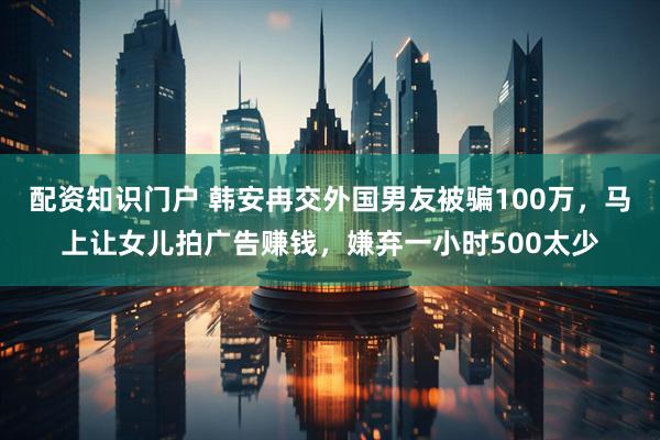 配资知识门户 韩安冉交外国男友被骗100万，马上让女儿拍广告赚钱，嫌弃一小时500太少
