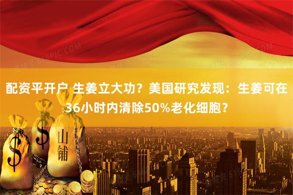 配资平开户 生姜立大功？美国研究发现：生姜可在36小时内清除50%老化细胞？