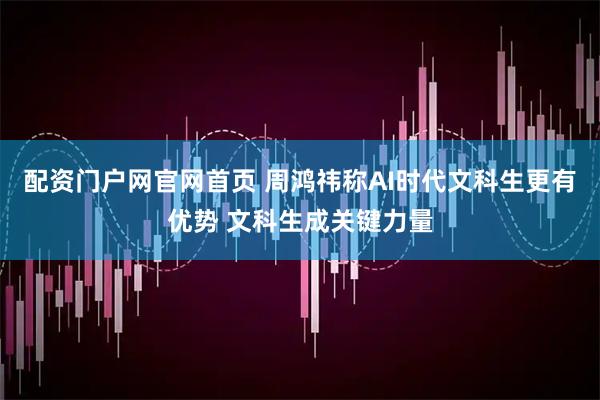 配资门户网官网首页 周鸿祎称AI时代文科生更有优势 文科生成关键力量