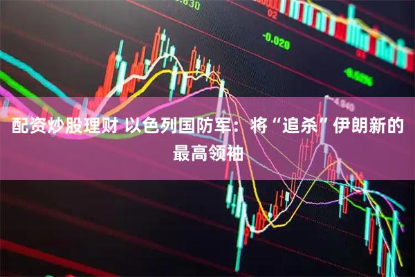 配资炒股理财 以色列国防军：将“追杀”伊朗新的最高领袖