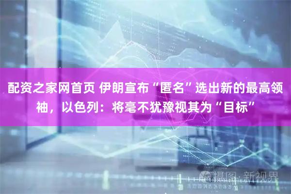 配资之家网首页 伊朗宣布“匿名”选出新的最高领袖，以色列：将毫不犹豫视其为“目标”