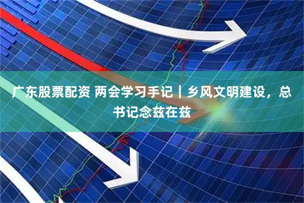 广东股票配资 两会学习手记｜乡风文明建设，总书记念兹在兹