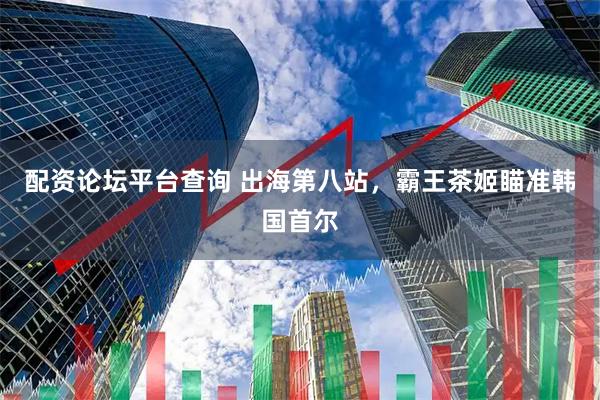 配资论坛平台查询 出海第八站，霸王茶姬瞄准韩国首尔