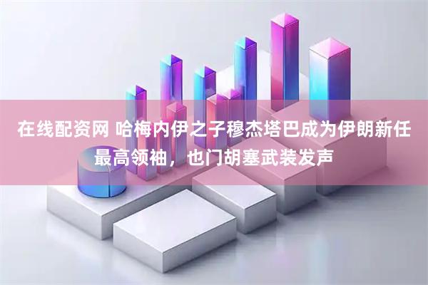 在线配资网 哈梅内伊之子穆杰塔巴成为伊朗新任最高领袖，也门胡塞武装发声