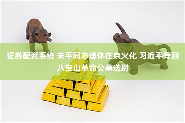 证券配资系统 宋平同志遗体在京火化 习近平等到八宝山革命公墓送别