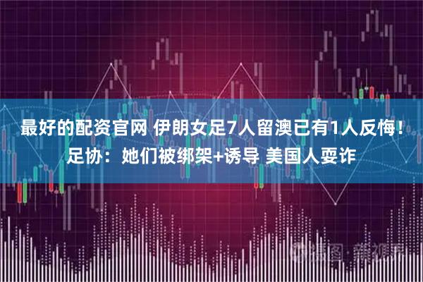 最好的配资官网 伊朗女足7人留澳已有1人反悔！足协：她们被绑架+诱导 美国人耍诈