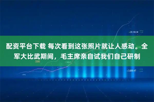 配资平台下载 每次看到这张照片就让人感动。全军大比武期间，毛主席亲自试我们自己研制