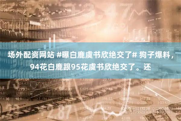 场外配资网站 #曝白鹿虞书欣绝交了# 狗子爆料，94花白鹿跟95花虞书欣绝交了。还