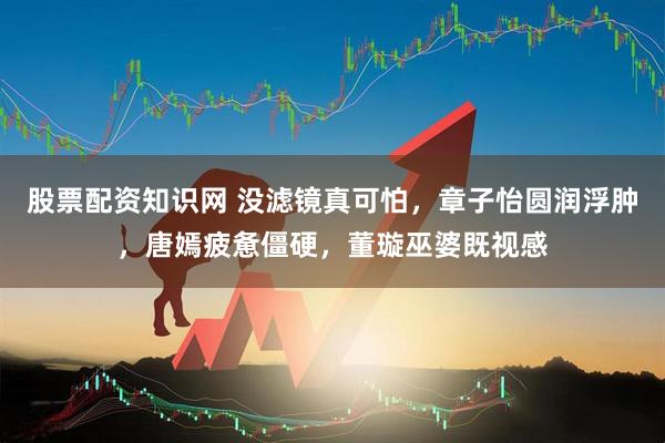 股票配资知识网 没滤镜真可怕，章子怡圆润浮肿，唐嫣疲惫僵硬，董璇巫婆既视感