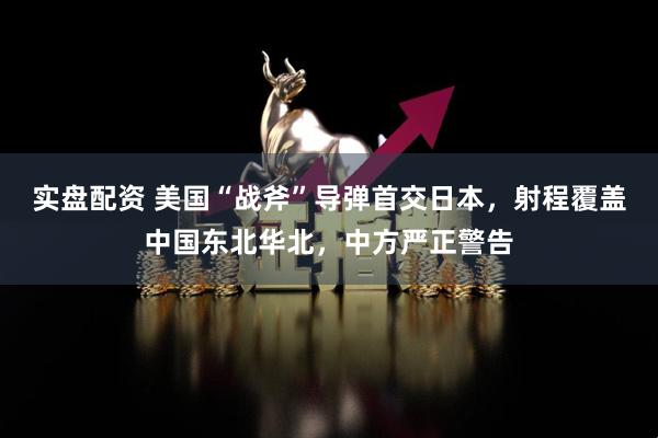 实盘配资 美国“战斧”导弹首交日本，射程覆盖中国东北华北，中方严正警告