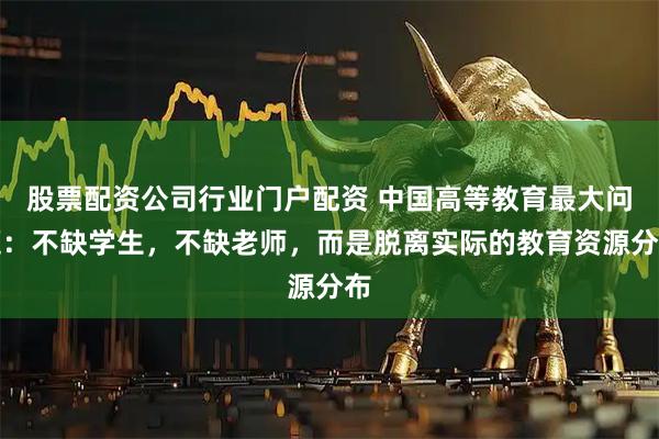 股票配资公司行业门户配资 中国高等教育最大问题：不缺学生，不缺老师，而是脱离实际的教育资源分布