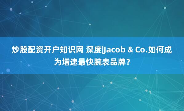 炒股配资开户知识网 深度|Jacob & Co.如何成为增速最快腕表品牌？