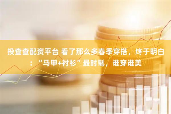 投查查配资平台 看了那么多春季穿搭，终于明白：“马甲+衬衫”最时髦，谁穿谁美