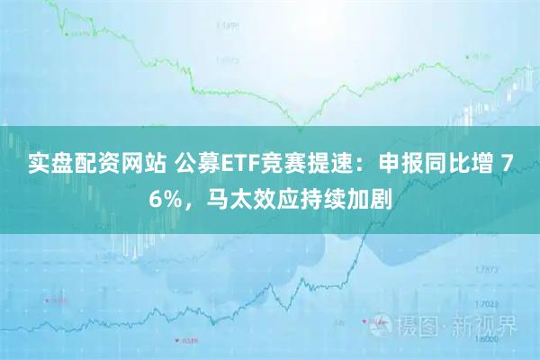 实盘配资网站 公募ETF竞赛提速：申报同比增 76%，马太效应持续加剧