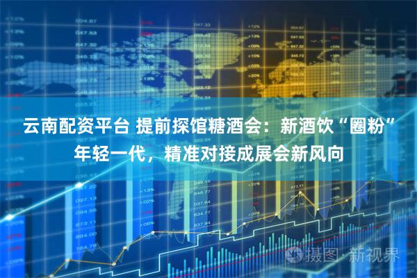 云南配资平台 提前探馆糖酒会：新酒饮“圈粉”年轻一代，精准对接成展会新风向
