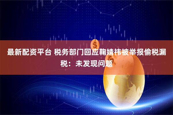 最新配资平台 税务部门回应鞠婧祎被举报偷税漏税：未发现问题