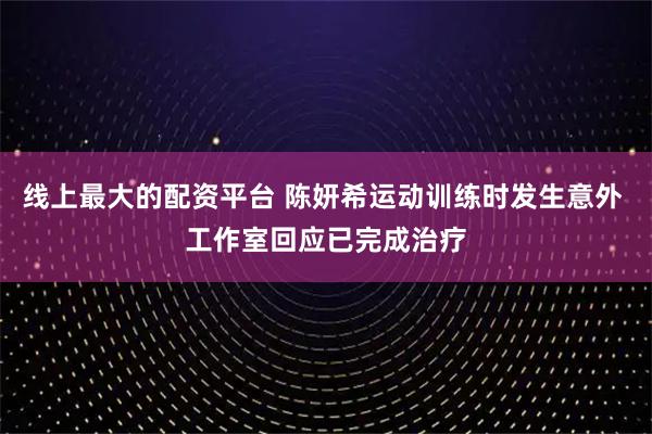 线上最大的配资平台 陈妍希运动训练时发生意外 工作室回应已完成治疗