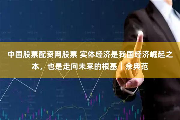 中国股票配资网股票 实体经济是我国经济崛起之本，也是走向未来的根基｜余典范