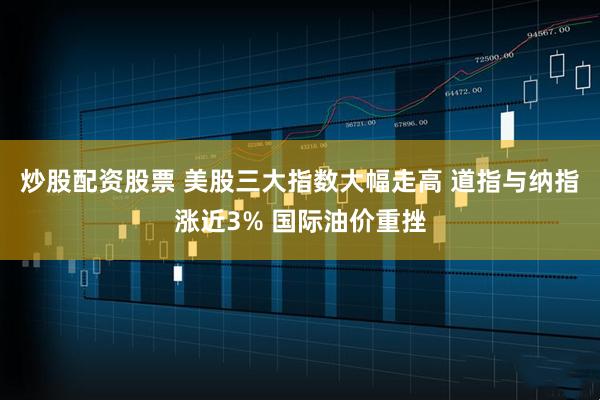 炒股配资股票 美股三大指数大幅走高 道指与纳指涨近3% 国际油价重挫