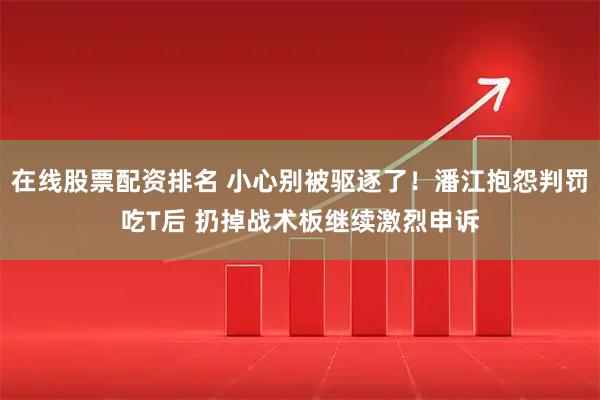 在线股票配资排名 小心别被驱逐了！潘江抱怨判罚吃T后 扔掉战术板继续激烈申诉