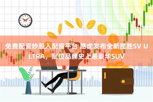 免费配资炒股入配资平台 路虎发布全新揽胜SV ULTRA，定位品牌史上最豪华SUV