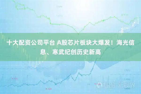 十大配资公司平台 A股芯片板块大爆发！海光信息、寒武纪创历史新高
