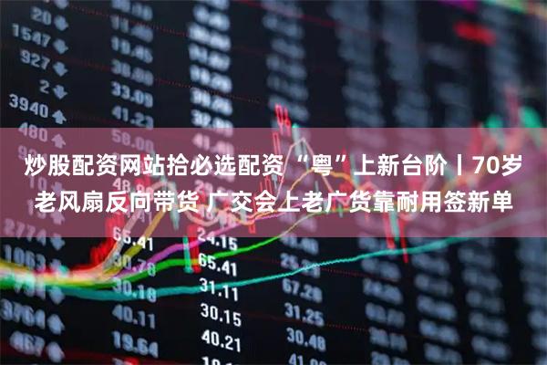 炒股配资网站拾必选配资 “粤”上新台阶丨70岁老风扇反向带货 广交会上老广货靠耐用签新单