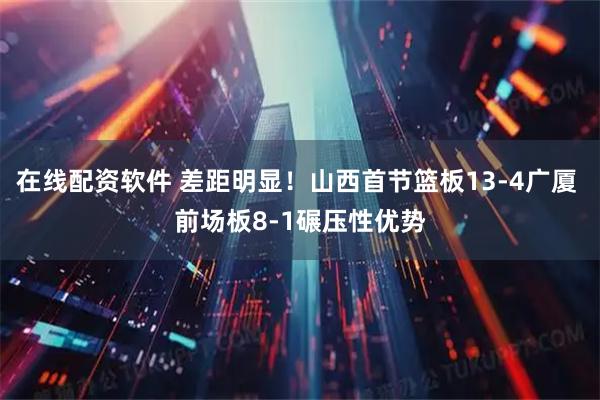 在线配资软件 差距明显！山西首节篮板13-4广厦 前场板8-1碾压性优势