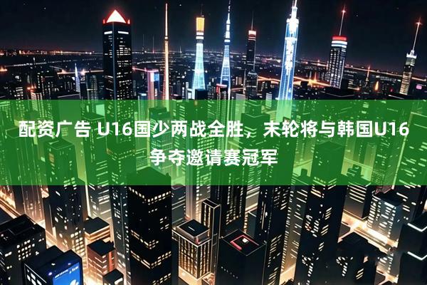 配资广告 U16国少两战全胜，末轮将与韩国U16争夺邀请赛冠军